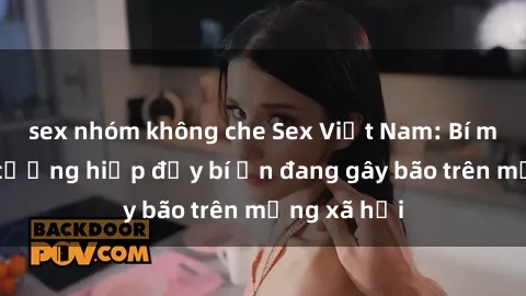 sex nhóm không che Sex Việt Nam: Bí mật về vụ cưỡng hiếp đầy bí ẩn đang gây bão trên mạng xã hội