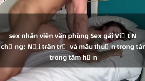sex nhân viên văn phòng Sex gái Việt Nam có chồng: Nỗi trăn trở và mâu thuẫn trong tâm hồn
