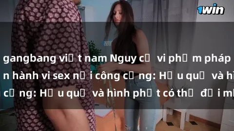 gangbang việt nam Nguy cơ vi phạm pháp luật khi thực hiện hành vi sex nơi công cộng: Hậu quả và hình phạt có thể đối mặt