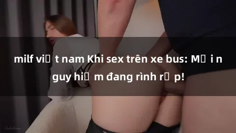 milf việt nam Khi sex trên xe bus: Mối nguy hiểm đang rình rập!