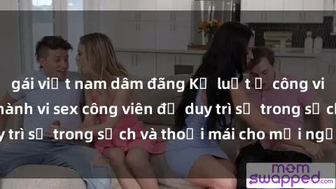 gái việt nam dâm đãng Kỷ luật ở công viên: Chấn chỉnh hành vi sex công viên để duy trì sự trong sạch và thoải mái cho mọi người.