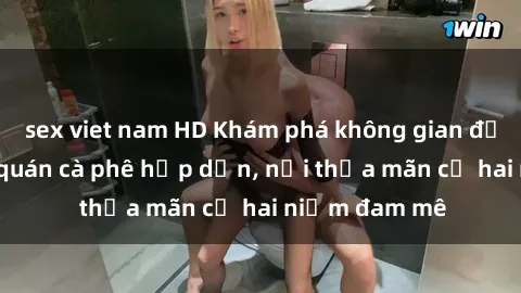 sex viet nam HD Khám phá không gian độc đáo tại sex quán cà phê hấp dẫn, nơi thỏa mãn cả hai niềm đam mê