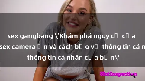 sex gangbang 'Khám phá nguy cơ của việc sử dụng sex camera ẩn và cách bảo vệ thông tin cá nhân của bạn'