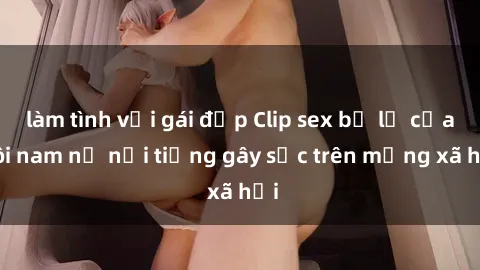 làm tình với gái đẹp Clip sex bị lộ của đôi nam nữ nổi tiếng gây sốc trên mạng xã hội