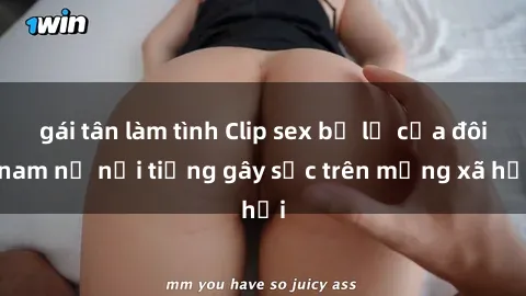 gái tân làm tình Clip sex bị lộ của đôi nam nữ nổi tiếng gây sốc trên mạng xã hội