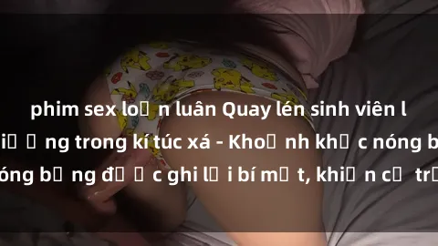phim sex loạn luân Quay lén sinh viên làm tình ngay trên giường trong kí túc xá - Khoảnh khắc nóng bỏng được ghi lại bí mật, khiến cả trường học xôn xao.