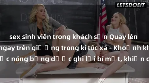 sex sinh viên trong khách sạn Quay lén sinh viên làm tình ngay trên giường trong kí túc xá - Khoảnh khắc nóng bỏng được ghi lại bí mật, khiến cả trường học xôn xao.
