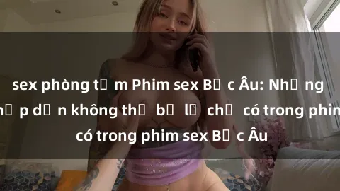 sex phòng tắm Phim sex Bắc Âu: Những cảnh nóng hấp dẫn không thể bỏ lỡ chỉ có trong phim sex Bắc Âu