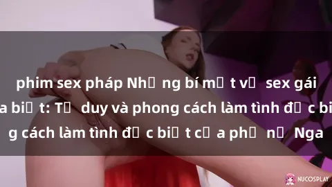 phim sex pháp Những bí mật về sex gái Nga mà bạn chưa biết: Tư duy và phong cách làm tình đặc biệt của phụ nữ Nga