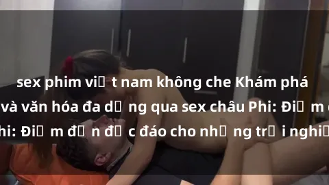 sex phim việt nam không che Khám phá vẻ đẹp tự nhiên và văn hóa đa dạng qua sex châu Phi: Điểm đến độc đáo cho những trải nghiệm khó quên