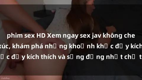 phim sex HD Xem ngay sex jav không che để thỏa mãn cảm xúc, khám phá những khoảnh khắc đầy kích thích và sống động nhất chỉ trong click!