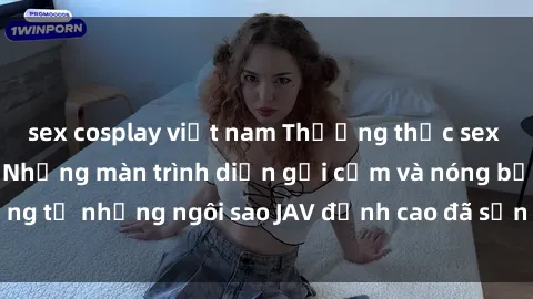 sex cosplay việt nam Thưởng thức sex JAV idol miễn phí: Những màn trình diễn gợi cảm và nóng bỏng từ những ngôi sao JAV đỉnh cao đã sẵn sàng để bạn khám phá.