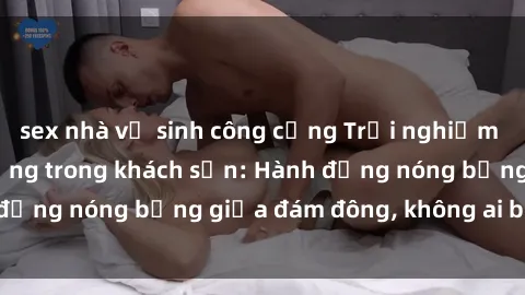 sex nhà vệ sinh công cộng Trải nghiệm sex sinh viên sôi động trong khách sạn: Hành động nóng bỏng giữa đám đông, không ai bị bỏ lỡ