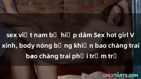 sex việt nam bị hiếp dâm Sex hot girl Việt Nam: Mặt xinh, body nóng bỏng khiến bao chàng trai phải trầm trồ