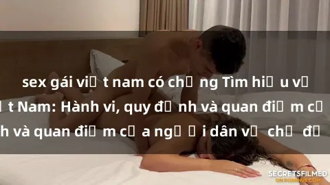 sex gái việt nam có chồng Tìm hiểu về văn hóa sex ở Việt Nam: Hành vi, quy định và quan điểm của người dân về chủ đề nóng