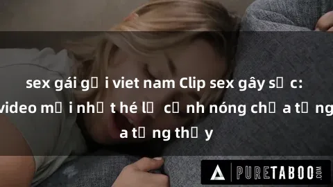 sex gái gọi viet nam Clip sex gây sốc: Loạt video mới nhất hé lộ cảnh nóng chưa từng thấy