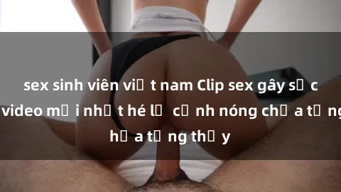sex sinh viên việt nam Clip sex gây sốc: Loạt video mới nhất hé lộ cảnh nóng chưa từng thấy
