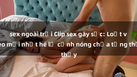 sex ngoài trời Clip sex gây sốc: Loạt video mới nhất hé lộ cảnh nóng chưa từng thấy