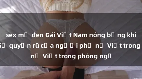 sex mỹ đen Gái Việt Nam nóng bỏng khi làm tình: Sự quyến rũ của người phụ nữ Việt trong phòng ngủ