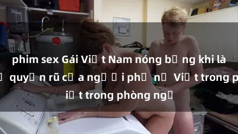 phim sex Gái Việt Nam nóng bỏng khi làm tình: Sự quyến rũ của người phụ nữ Việt trong phòng ngủ