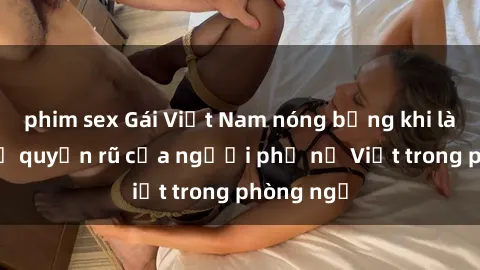 phim sex Gái Việt Nam nóng bỏng khi làm tình: Sự quyến rũ của người phụ nữ Việt trong phòng ngủ