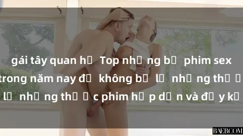gái tây quan hệ Top những bộ phim sex hay nhất nên xem trong năm nay để không bỏ lỡ những thước phim hấp dẫn và đầy kịch tính.