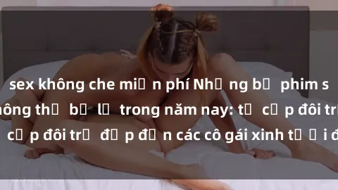 sex không che miễn phí Những bộ phim sex JAV hot nhất không thể bỏ lỡ trong năm nay: từ cặp đôi trẻ đẹp đến các cô gái xinh tươi đầy sức hút.