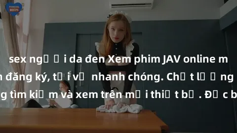 sex người da đen Xem phim JAV online miễn phí không cần đăng ký, tải về nhanh chóng. Chất lượng HD, dễ dàng tìm kiếm và xem trên mọi thiết bị. Đặc biệt, không quảng cáo làm phiền.