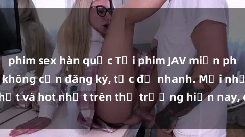 phim sex hàn quốc Tải phim JAV miễn phí chất lượng cao, không cần đăng ký, tốc độ nhanh. Mới nhất và hot nhất trên thị trường hiện nay, cập nhật hàng ngày.