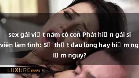 sex gái việt nam có con Phát hiện gái sinh viên làm tình: Sự thật đau lòng hay hiểm nguy?