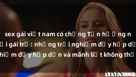 sex gái việt nam có chồng Tận hưởng niềm vui của sex với gái trẻ: những trải nghiệm đầy hấp dẫn và mãnh liệt không thể bỏ lỡ
