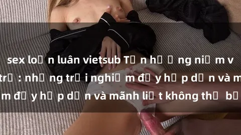 sex loạn luân vietsub Tận hưởng niềm vui của sex với gái trẻ: những trải nghiệm đầy hấp dẫn và mãnh liệt không thể bỏ lỡ