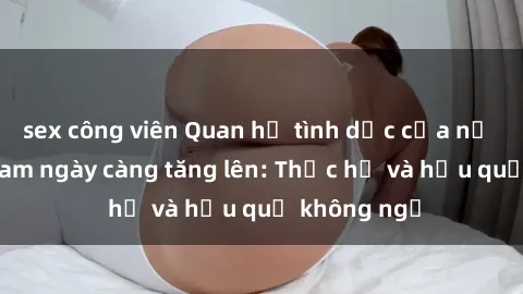 sex công viên Quan hệ tình dục của nữ sinh Việt Nam ngày càng tăng lên: Thực hư và hậu quả không ngờ