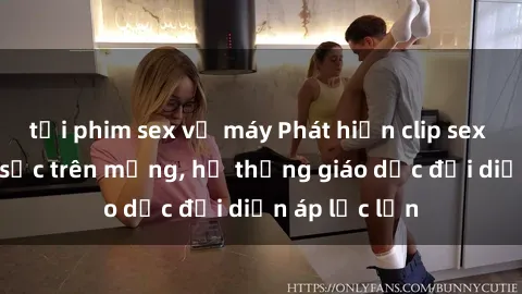 tải phim sex về máy Phát hiện clip sex nữ sinh gây sốc trên mạng, hệ thống giáo dục đối diện áp lực lớn