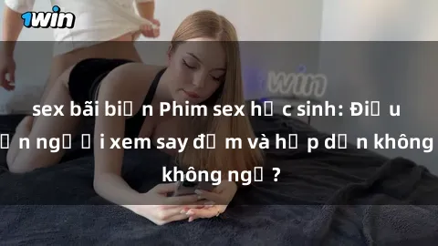 sex bãi biển Phim sex học sinh: Điều gì khiến người xem say đắm và hấp dẫn không ngờ?