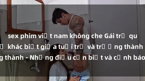 sex phim việt nam không che Gái trẻ quan hệ: Mối quan hệ khác biệt giữa tuổi trẻ và trưởng thành - Những điều cần biết và cảnh báo từ chuyên gia