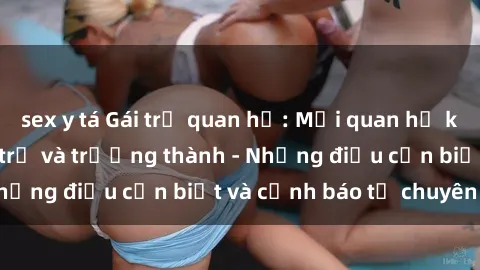 sex y tá Gái trẻ quan hệ: Mối quan hệ khác biệt giữa tuổi trẻ và trưởng thành - Những điều cần biết và cảnh báo từ chuyên gia