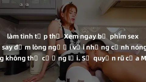 làm tình tập thể Xem ngay bộ phim sex milf hot nhất, làm say đắm lòng người với những cảnh nóng bỏng không thể cưỡng lại. Sự quyến rũ của MILF sẽ khiến bạn mãnh liệt!