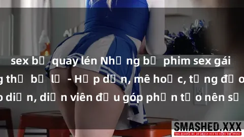 sex bị quay lén Những bộ phim sex gái già đỉnh cao không thể bỏ lỡ - Hấp dẫn, mê hoặc, từng đạo diễn, diễn viên đều góp phần tạo nên sự hấp dẫn, kích thích.