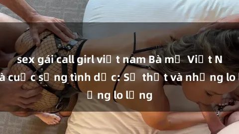 sex gái call girl việt nam Bà mẹ Việt Nam và cuộc sống tình dục: Sự thật và những lo lắng