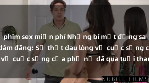 phim sex miễn phí Những bí mật đằng sau vẻ ngoài gái già dâm đãng: Sự thật đau lòng về cuộc sống của phụ nữ đã qua tuổi thanh xuân