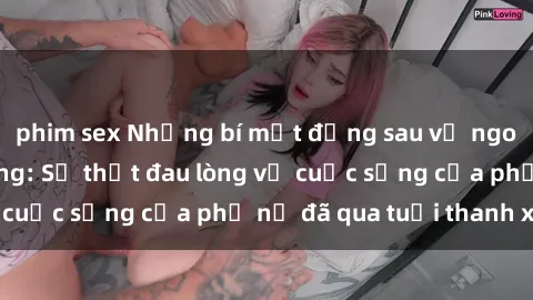 phim sex Những bí mật đằng sau vẻ ngoài gái già dâm đãng: Sự thật đau lòng về cuộc sống của phụ nữ đã qua tuổi thanh xuân