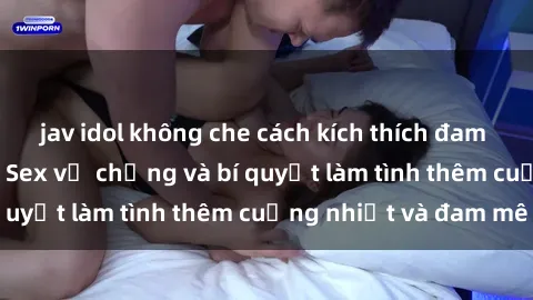 jav idol không che cách kích thích đam mê trong hôn nhân: Sex vợ chồng và bí quyết làm tình thêm cuồng nhiệt và đam mê