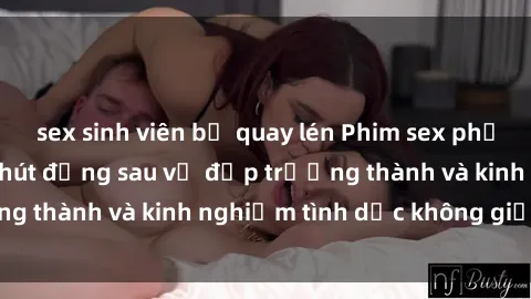 sex sinh viên bị quay lén Phim sex phụ nữ lớn tuổi: Sức hút đằng sau vẻ đẹp trưởng thành và kinh nghiệm tình dục không giới hạn