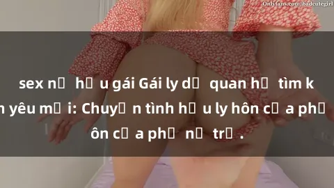 sex nữ hầu gái Gái ly dị quan hệ tìm kiếm tình yêu mới: Chuyện tình hậu ly hôn của phụ nữ trẻ.