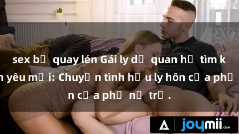 sex bị quay lén Gái ly dị quan hệ tìm kiếm tình yêu mới: Chuyện tình hậu ly hôn của phụ nữ trẻ.