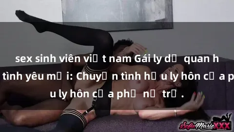 sex sinh viên việt nam Gái ly dị quan hệ tìm kiếm tình yêu mới: Chuyện tình hậu ly hôn của phụ nữ trẻ.