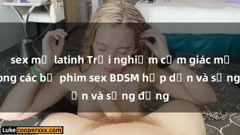 sex mỹ latinh Trải nghiệm cảm giác mới lạ trong các bộ phim sex BDSM hấp dẫn và sống động