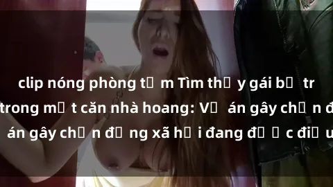 clip nóng phòng tắm Tìm thấy gái bị trói và bị hiếp dâm trong một căn nhà hoang: Vụ án gây chấn động xã hội đang được điều tra vào.