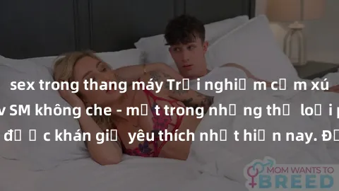 sex trong thang máy Trải nghiệm cảm xúc thăng hoa với jav SM không che - một trong những thể loại phim người lớn được khán giả yêu thích nhất hiện nay. Đảm bảo đem lại sự hấp dẫn, kích thích tối đa ch